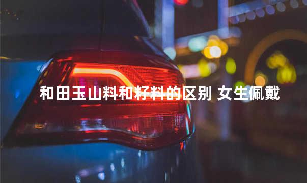和田玉山料和籽料的区别 女生佩戴和田玉的禁忌